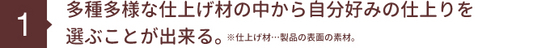 多種多様な仕上げ材の中から自分好みの仕上りを 選ぶことが出来る。