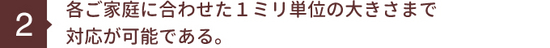 各ご家庭に合わせた１ミリ単位の大きさまで 対応が可能である。