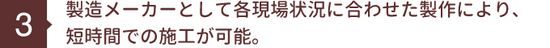 製造メーカーとして各現場状況に合わせた製作により､ 短時間での施工が可能。